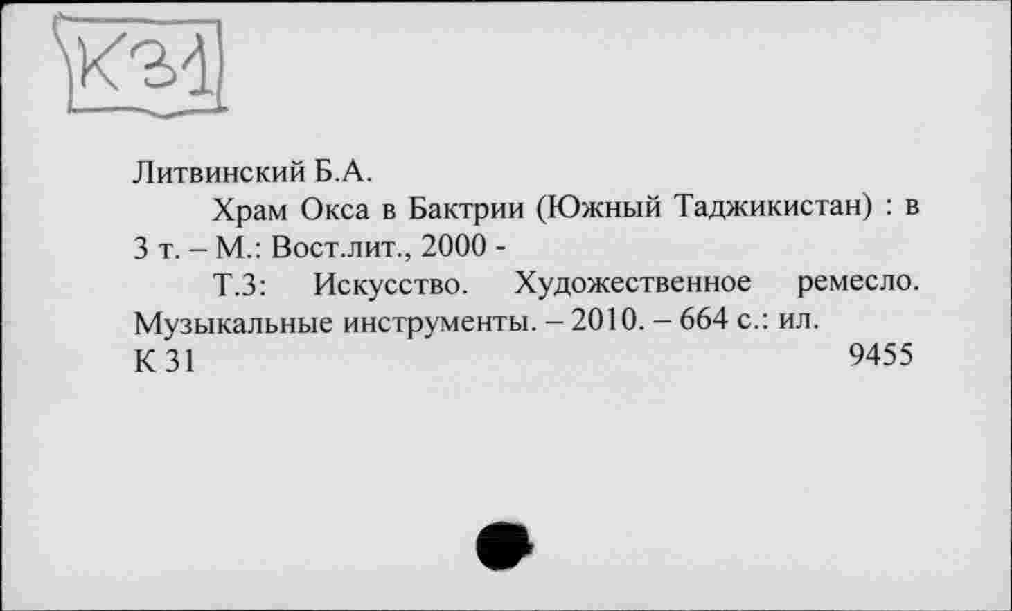 ﻿Литвинский Б.А.
Храм Окса в Бактрии (Южный Таджикистан) : в 3 т. - М.: Вост.лит., 2000 -
Т.З: Искусство. Художественное ремесло. Музыкальные инструменты. - 2010. - 664 с.: ил.
К 31	9455